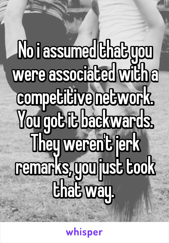 No i assumed that you were associated with a competitive network. You got it backwards. They weren't jerk remarks, you just took that way. 