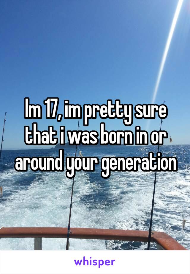 Im 17, im pretty sure that i was born in or around your generation