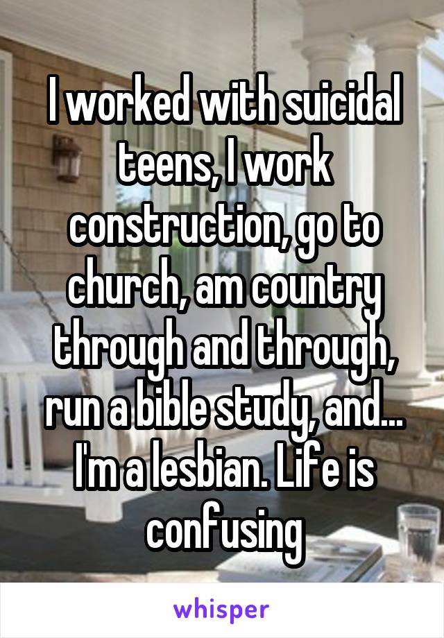 I worked with suicidal teens, I work construction, go to church, am country through and through, run a bible study, and... I'm a lesbian. Life is confusing