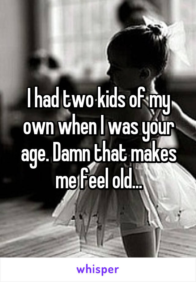 I had two kids of my own when I was your age. Damn that makes me feel old...