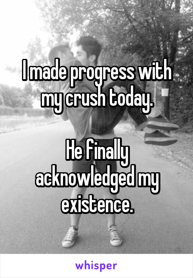 I made progress with my crush today.

He finally acknowledged my existence.