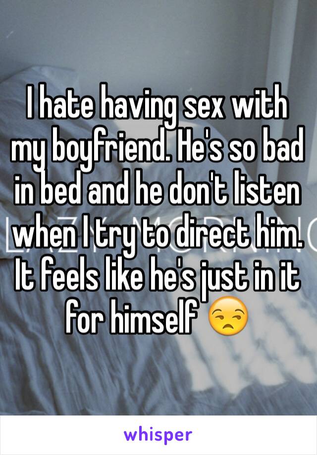 I hate having sex with my boyfriend. He's so bad in bed and he don't listen when I try to direct him. It feels like he's just in it for himself 😒