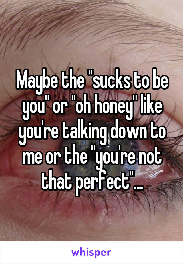 Maybe the "sucks to be you" or "oh honey" like you're talking down to me or the "you're not that perfect"...