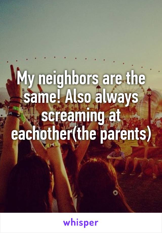 My neighbors are the same! Also always screaming at eachother(the parents) 
