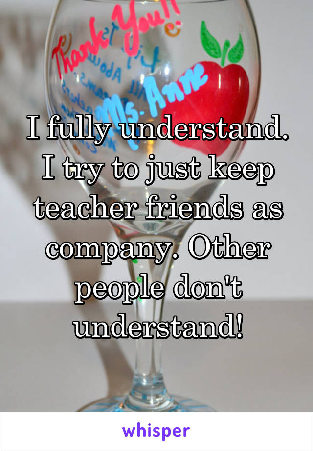 I fully understand. I try to just keep teacher friends as company. Other people don't understand!