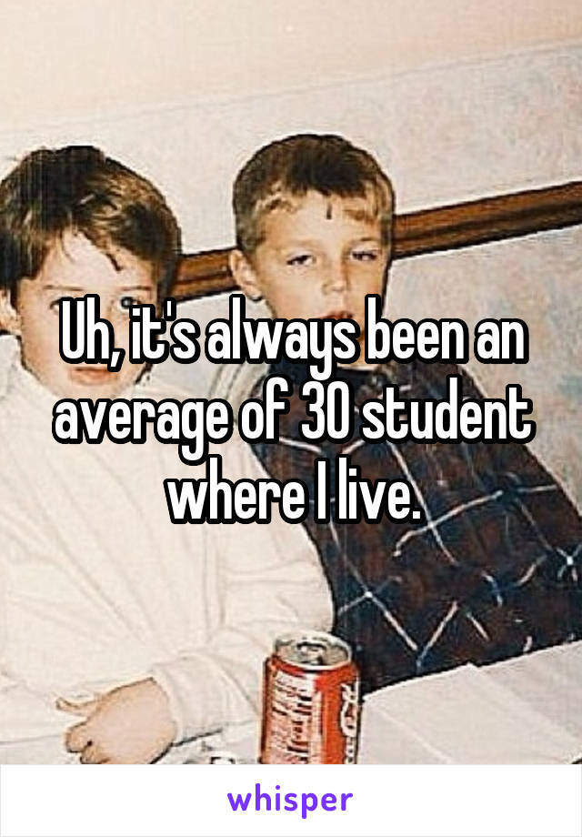 Uh, it's always been an average of 30 student where I live.