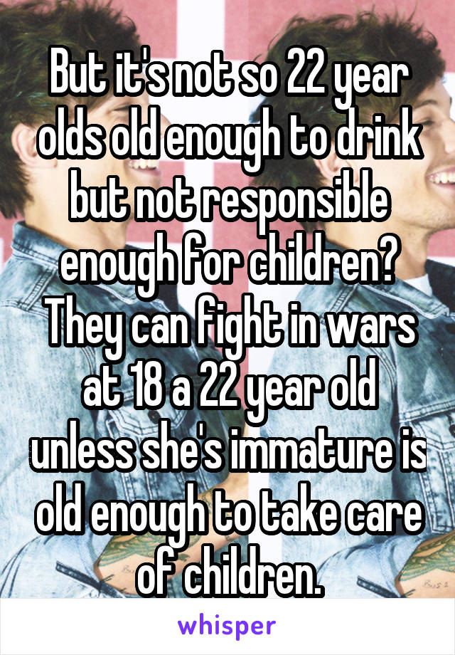 But it's not so 22 year olds old enough to drink but not responsible enough for children? They can fight in wars at 18 a 22 year old unless she's immature is old enough to take care of children.