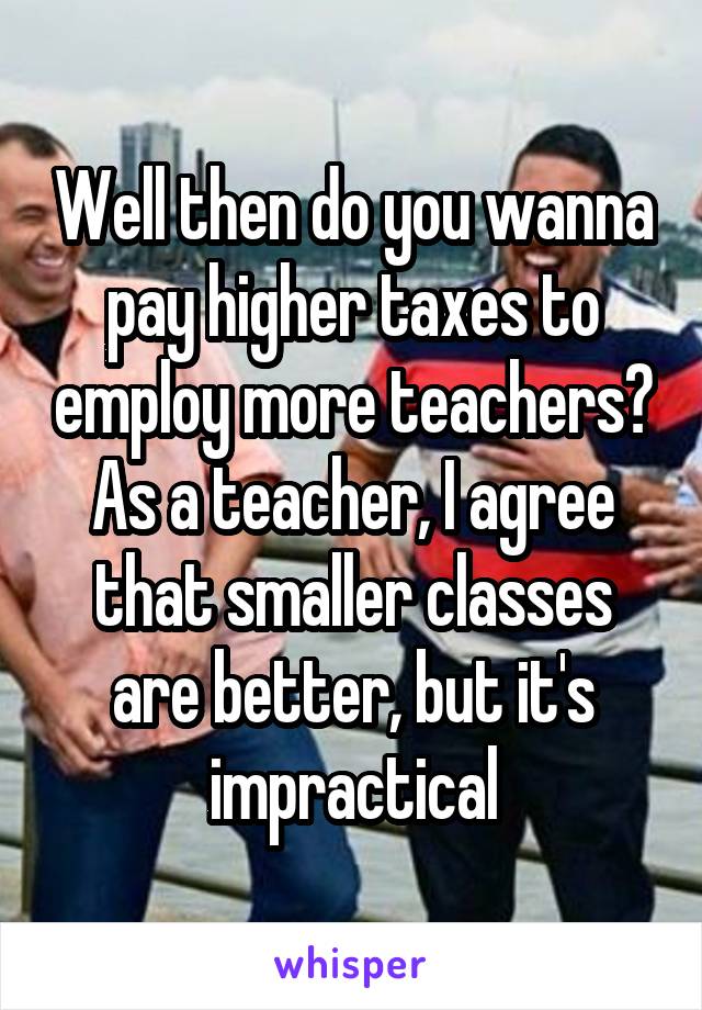 Well then do you wanna pay higher taxes to employ more teachers? As a teacher, I agree that smaller classes are better, but it's impractical