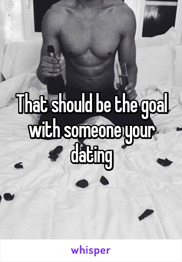 That should be the goal with someone your dating