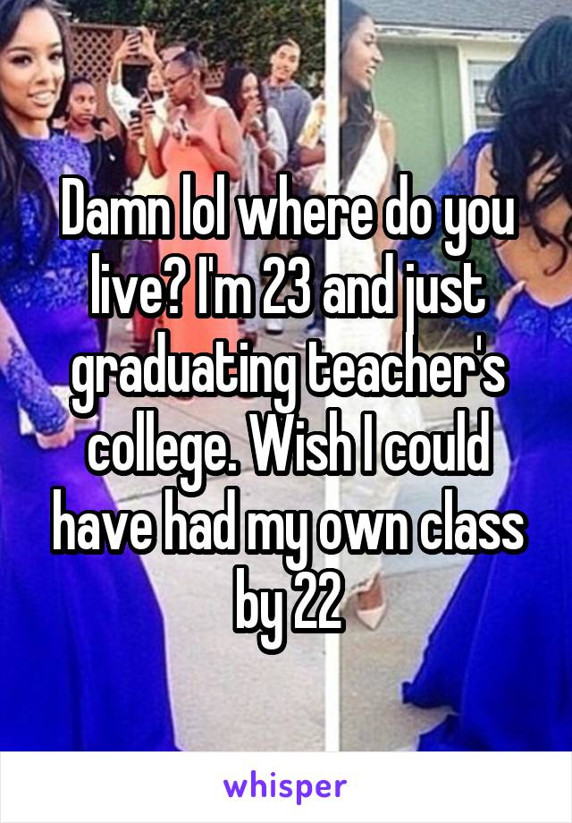 Damn lol where do you live? I'm 23 and just graduating teacher's college. Wish I could have had my own class by 22