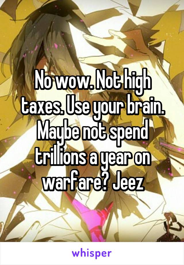 No wow. Not high taxes. Use your brain. Maybe not spend trillions a year on warfare? Jeez