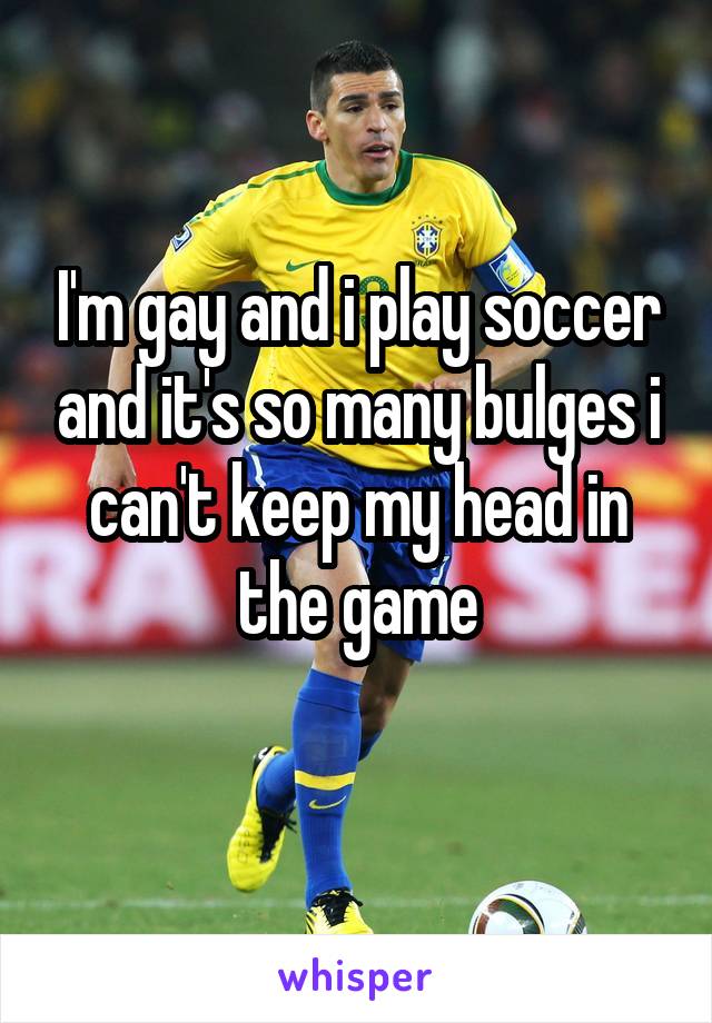 I'm gay and i play soccer and it's so many bulges i can't keep my head in the game
