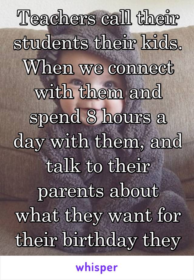 Teachers call their students their kids. When we connect with them and spend 8 hours a day with them, and talk to their parents about what they want for their birthday they feel like our kids 