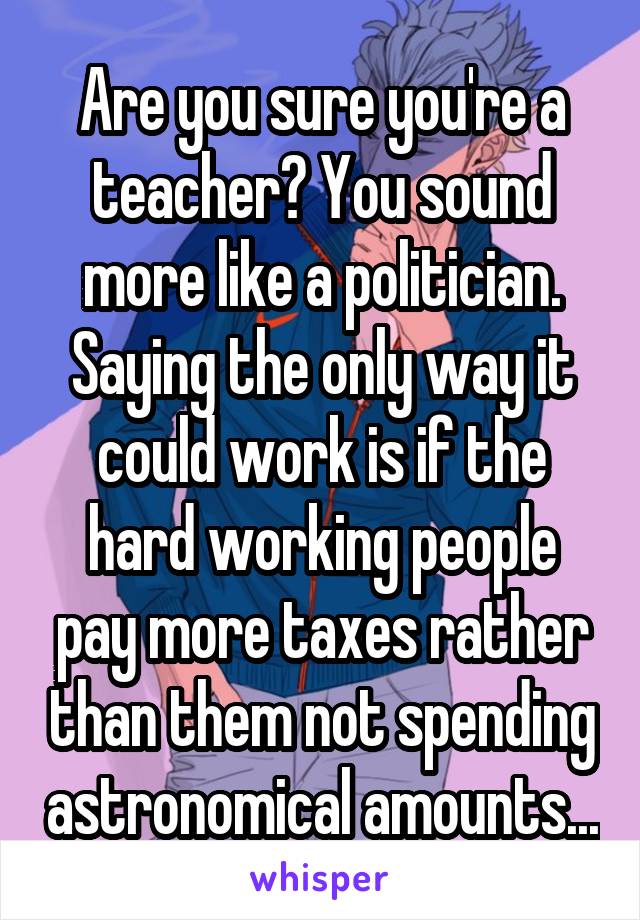 Are you sure you're a teacher? You sound more like a politician. Saying the only way it could work is if the hard working people pay more taxes rather than them not spending astronomical amounts...