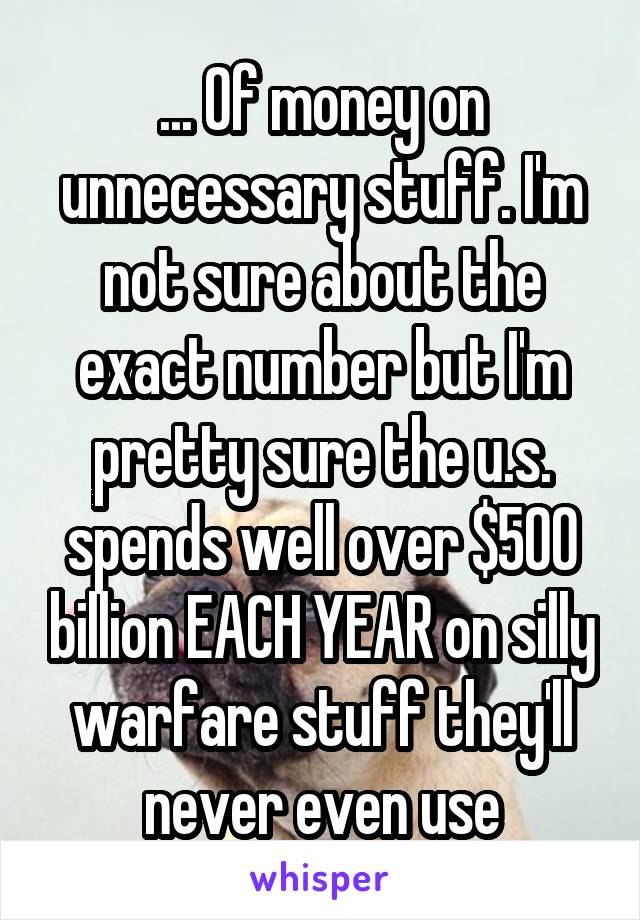 ... Of money on unnecessary stuff. I'm not sure about the exact number but I'm pretty sure the u.s. spends well over $500 billion EACH YEAR on silly warfare stuff they'll never even use