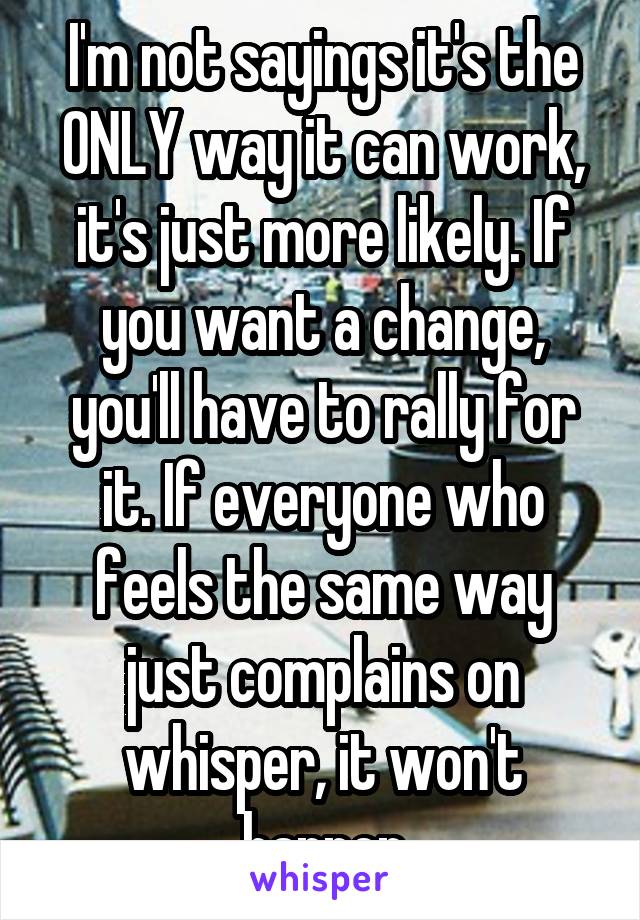 I'm not sayings it's the ONLY way it can work, it's just more likely. If you want a change, you'll have to rally for it. If everyone who feels the same way just complains on whisper, it won't happen