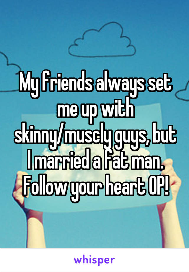 My friends always set me up with skinny/muscly guys, but I married a fat man. Follow your heart OP!