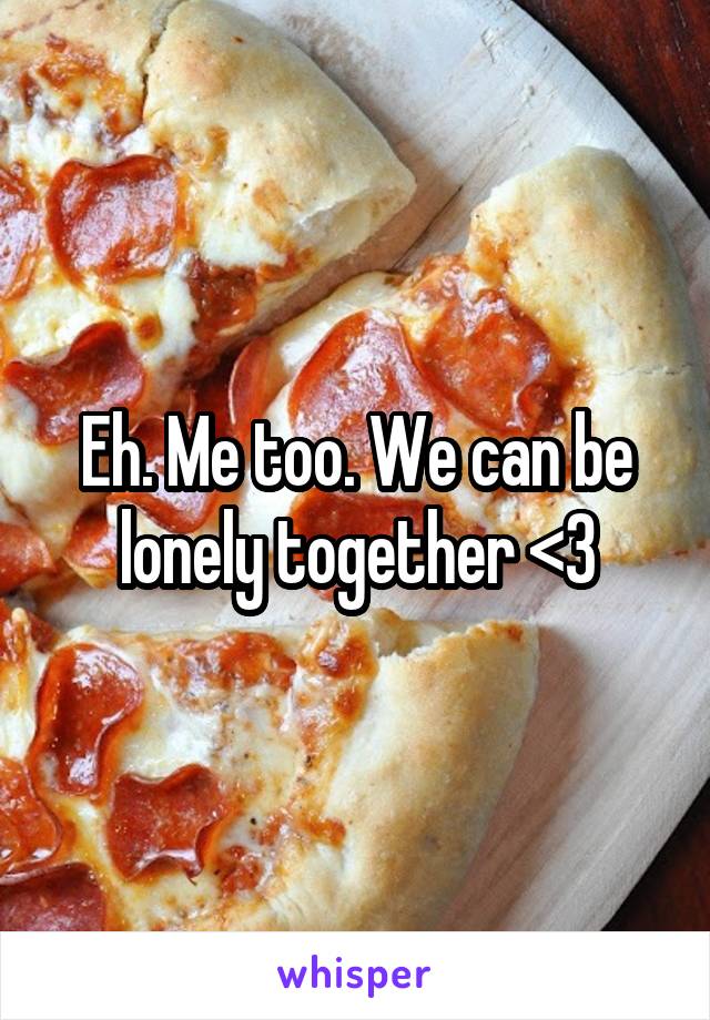Eh. Me too. We can be lonely together <3
