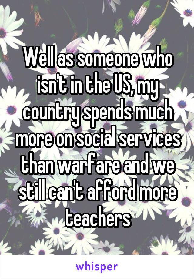 Well as someone who isn't in the US, my country spends much more on social services than warfare and we still can't afford more teachers