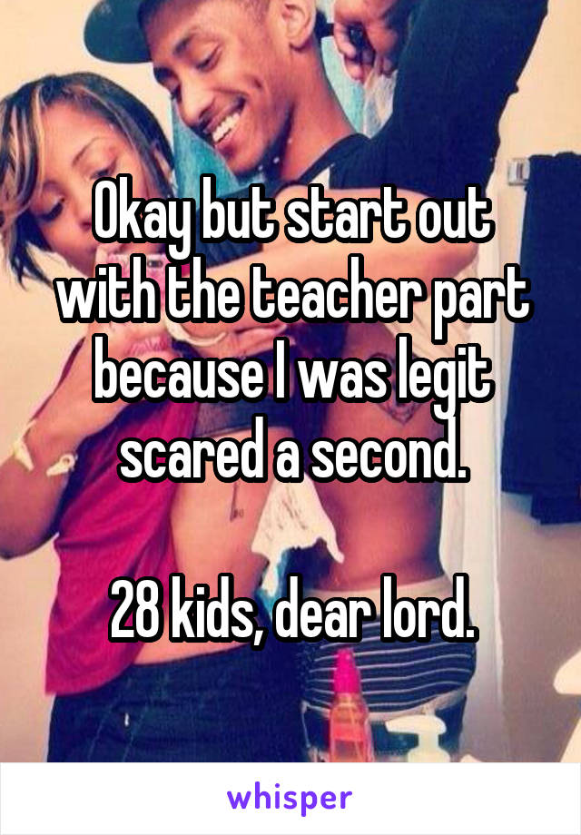 Okay but start out with the teacher part because I was legit scared a second.

28 kids, dear lord.