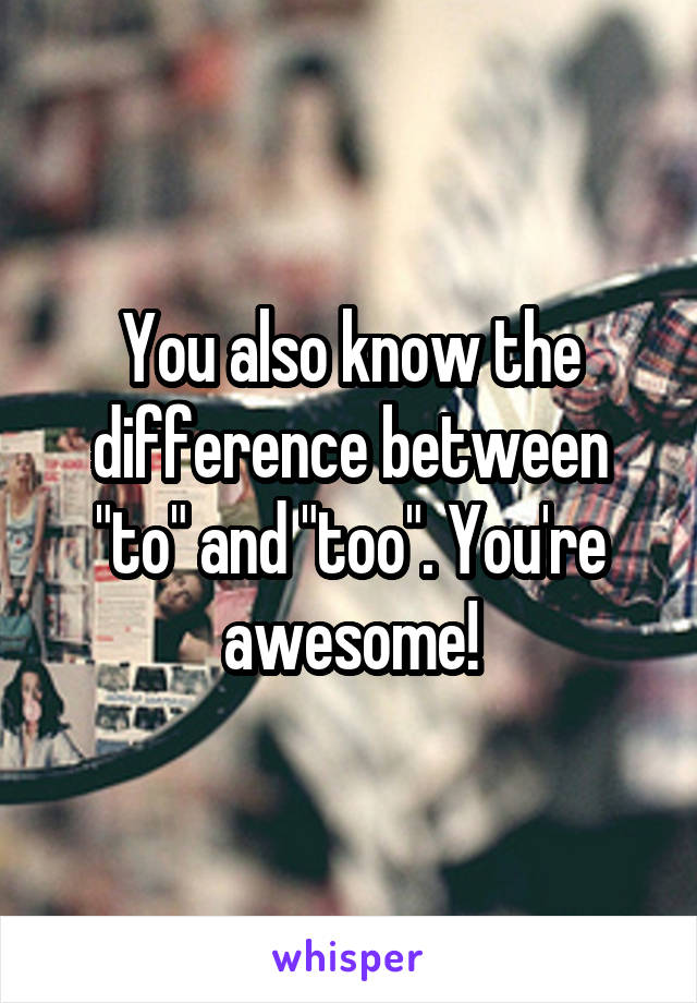 You also know the difference between "to" and "too". You're awesome!