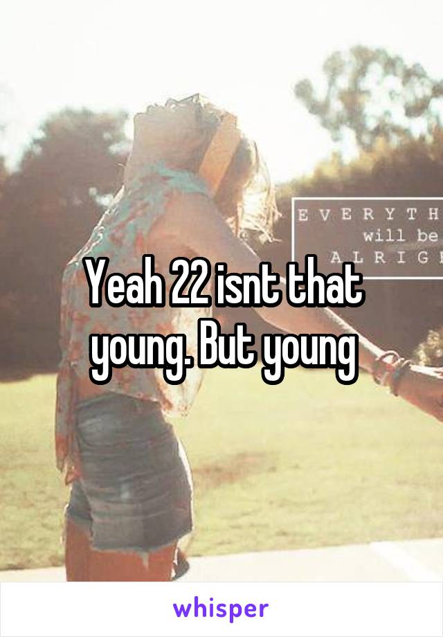 Yeah 22 isnt that young. But young