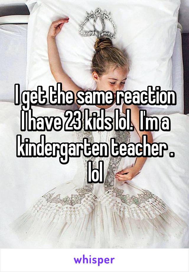 I get the same reaction I have 23 kids lol.  I'm a kindergarten teacher . lol