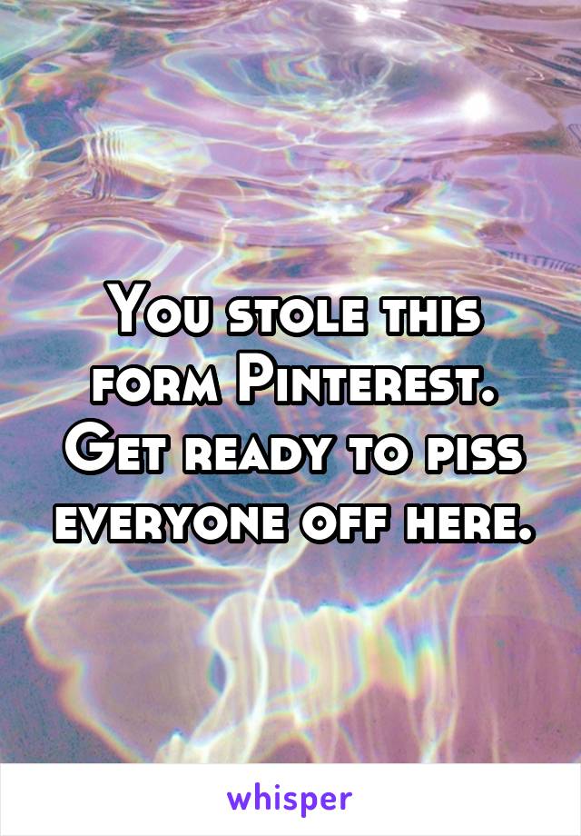 You stole this form Pinterest. Get ready to piss everyone off here.