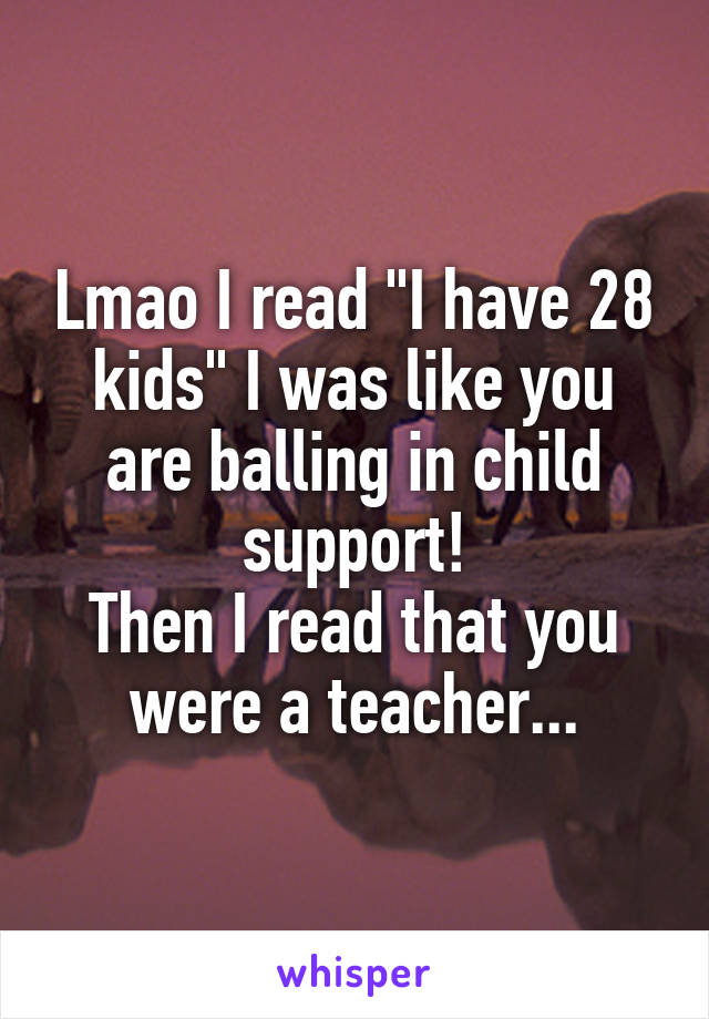 Lmao I read "I have 28 kids" I was like you are balling in child support!
Then I read that you were a teacher...