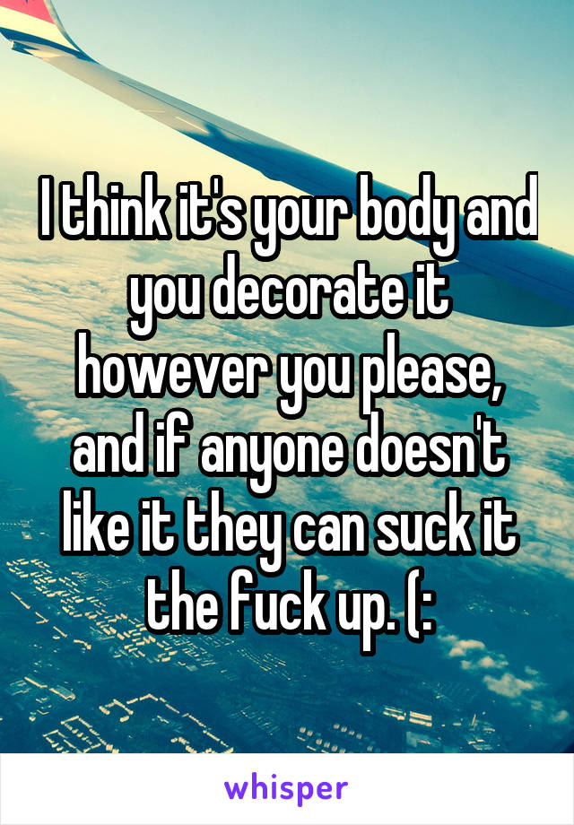 I think it's your body and you decorate it however you please, and if anyone doesn't like it they can suck it the fuck up. (:
