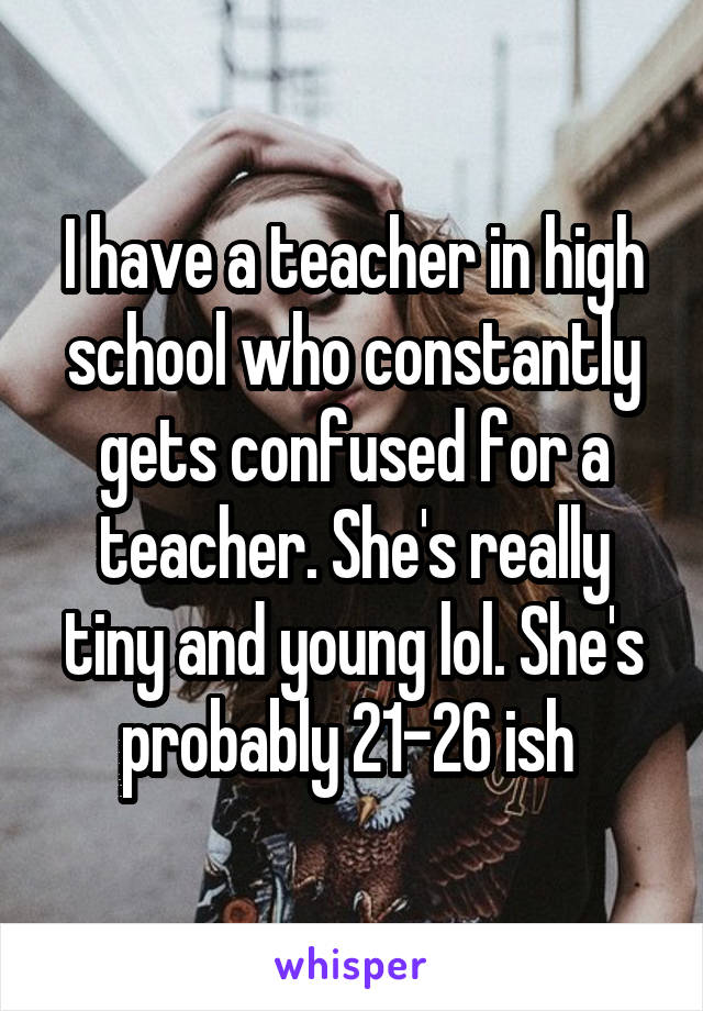 I have a teacher in high school who constantly gets confused for a teacher. She's really tiny and young lol. She's probably 21-26 ish 