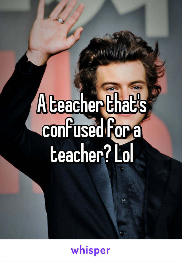 A teacher that's confused for a teacher? Lol