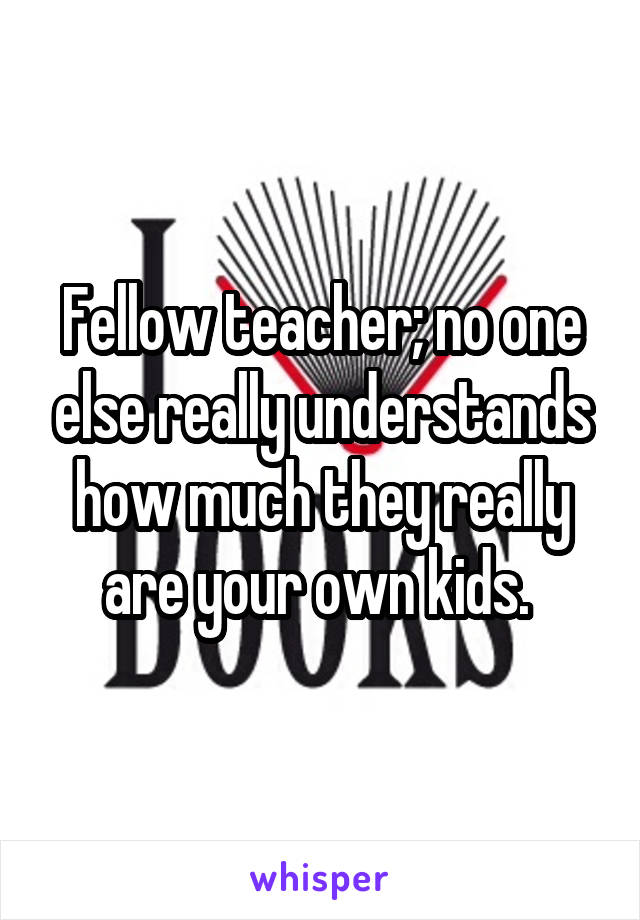 Fellow teacher; no one else really understands how much they really are your own kids. 