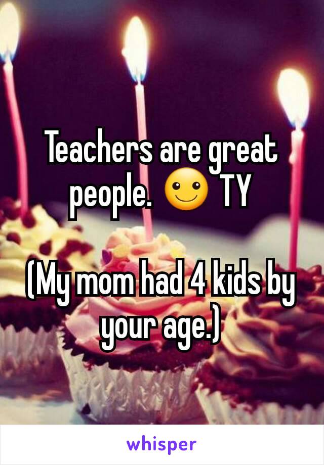 Teachers are great people. ☺ TY

(My mom had 4 kids by your age.)