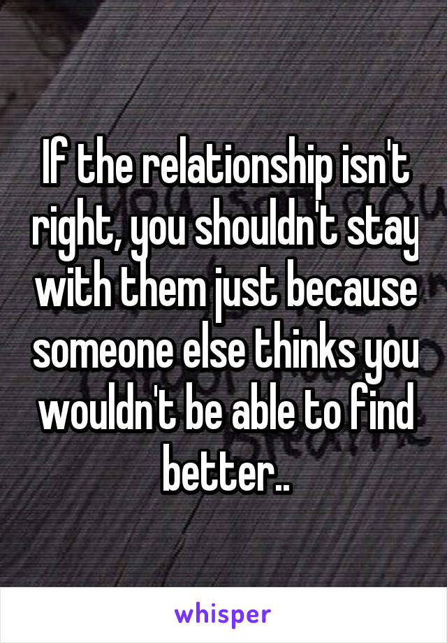 If the relationship isn't right, you shouldn't stay with them just because someone else thinks you wouldn't be able to find better..