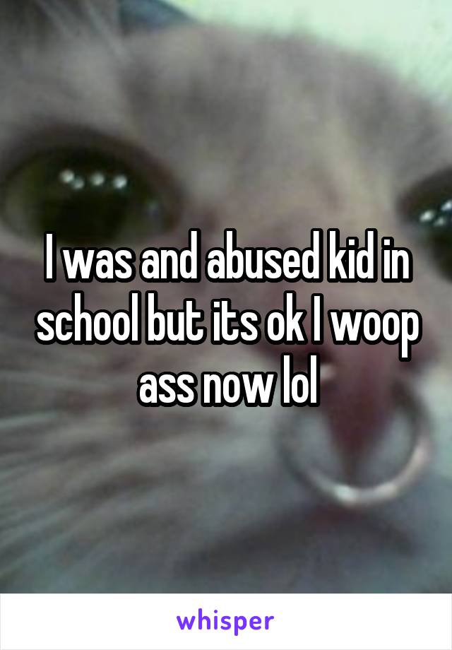 I was and abused kid in school but its ok I woop ass now lol