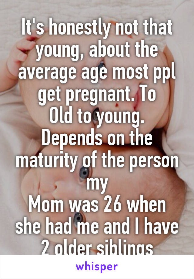 It's honestly not that young, about the average age most ppl get pregnant. To
Old to young. Depends on the maturity of the person my
Mom was 26 when she had me and I have 2 older siblings