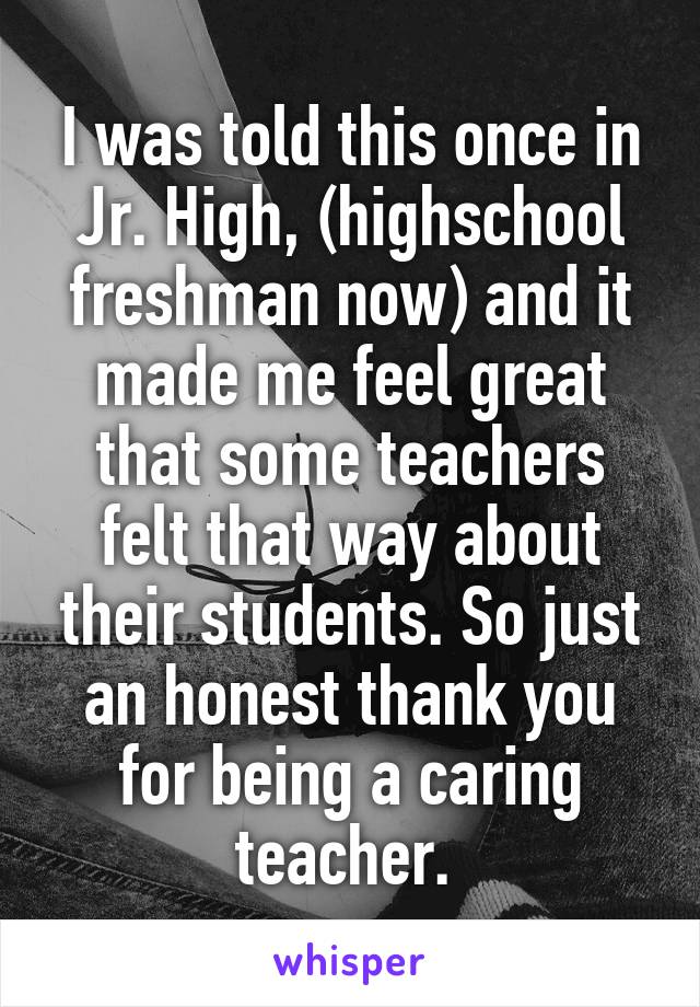 I was told this once in Jr. High, (highschool freshman now) and it made me feel great that some teachers felt that way about their students. So just an honest thank you for being a caring teacher. 