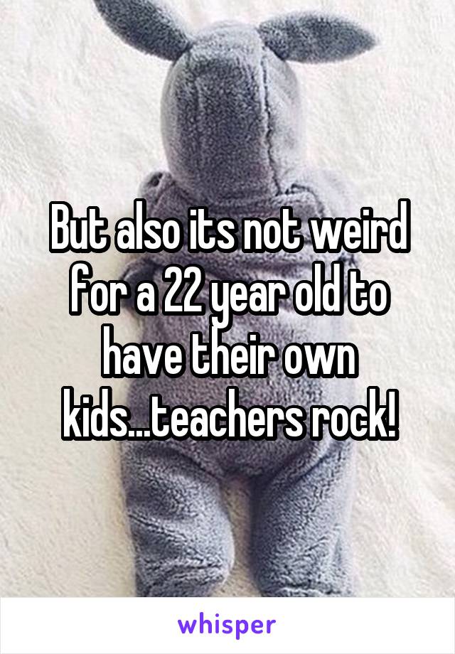 But also its not weird for a 22 year old to have their own kids...teachers rock!