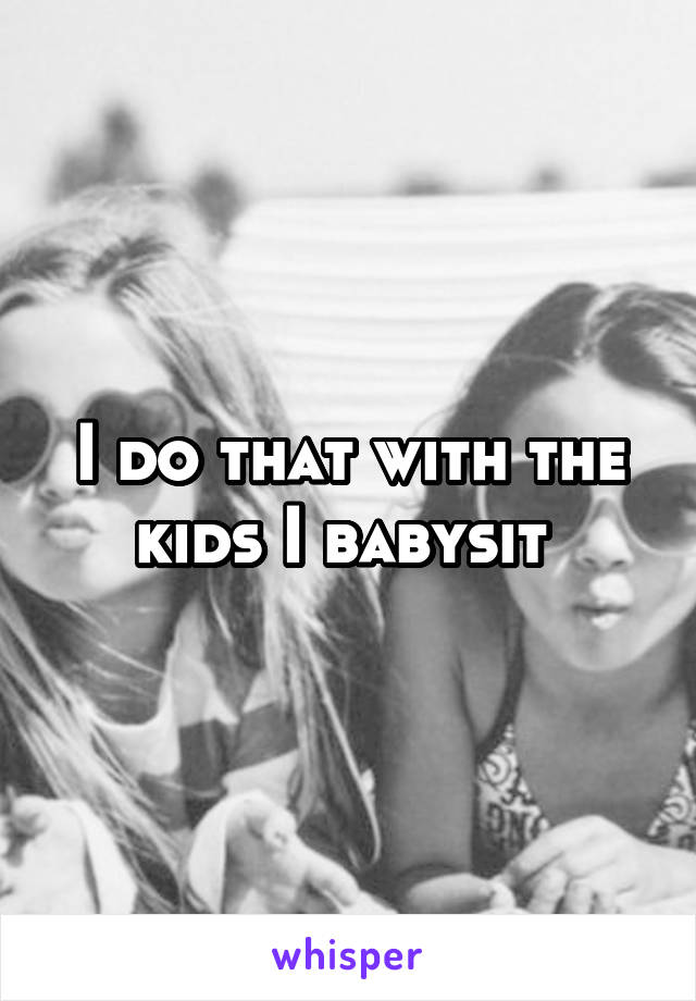 I do that with the kids I babysit 