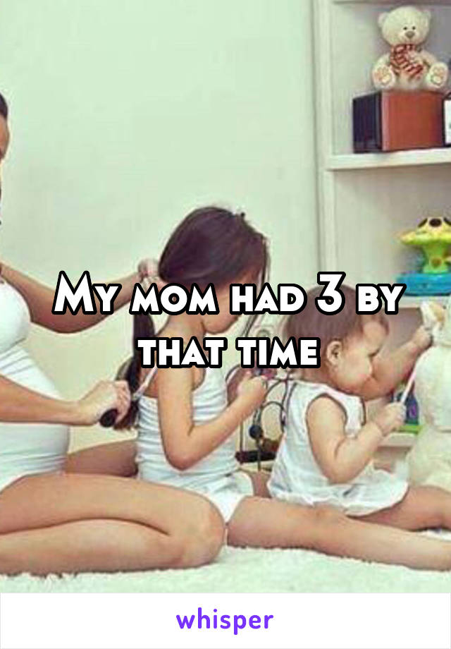 My mom had 3 by that time