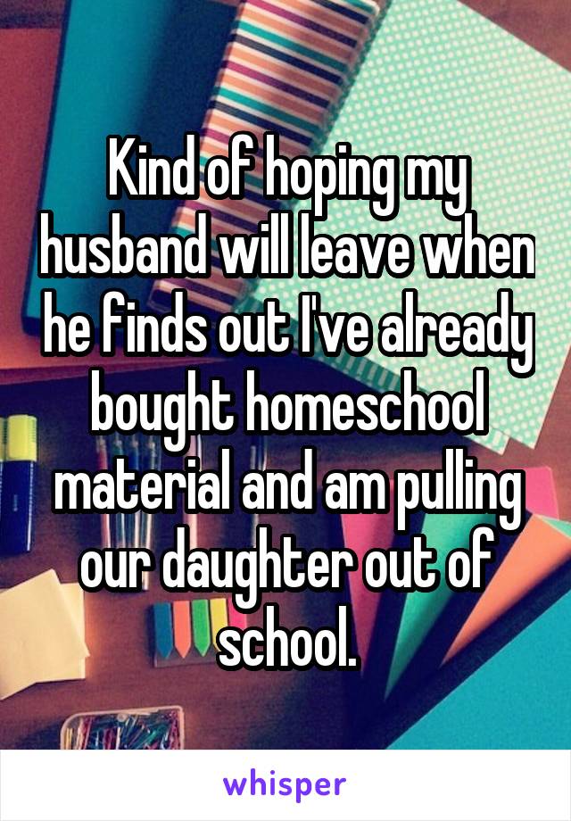 Kind of hoping my husband will leave when he finds out I've already bought homeschool material and am pulling our daughter out of school.