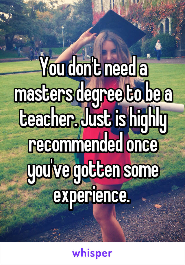 You don't need a masters degree to be a teacher. Just is highly recommended once you've gotten some experience. 