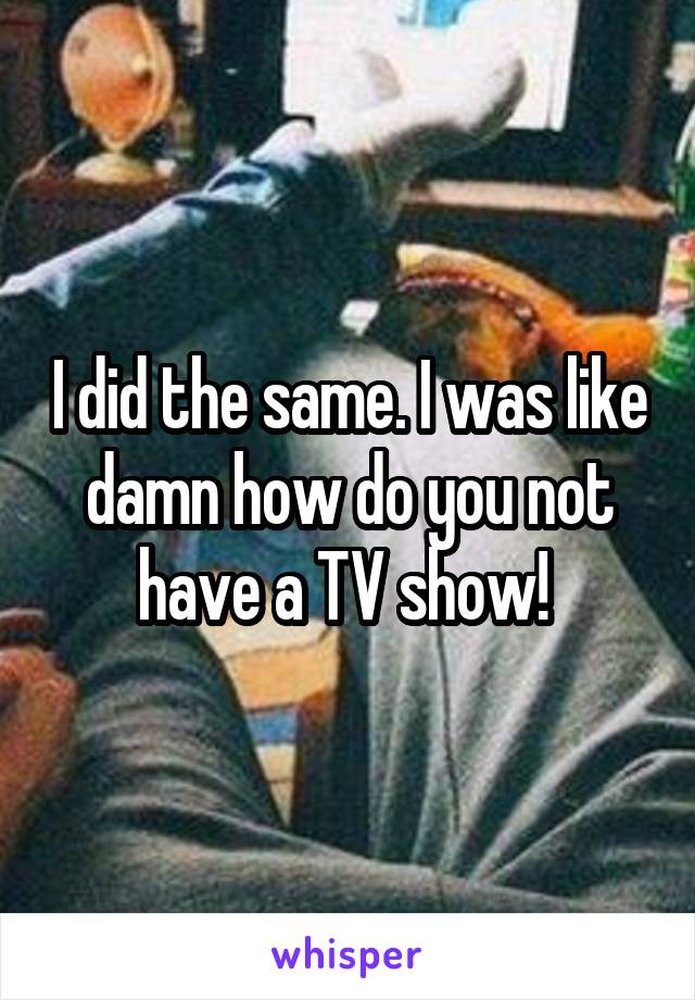 I did the same. I was like damn how do you not have a TV show! 