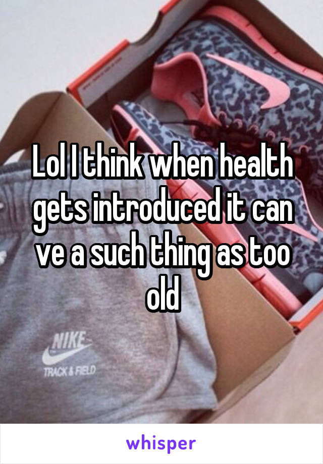 Lol I think when health gets introduced it can ve a such thing as too old