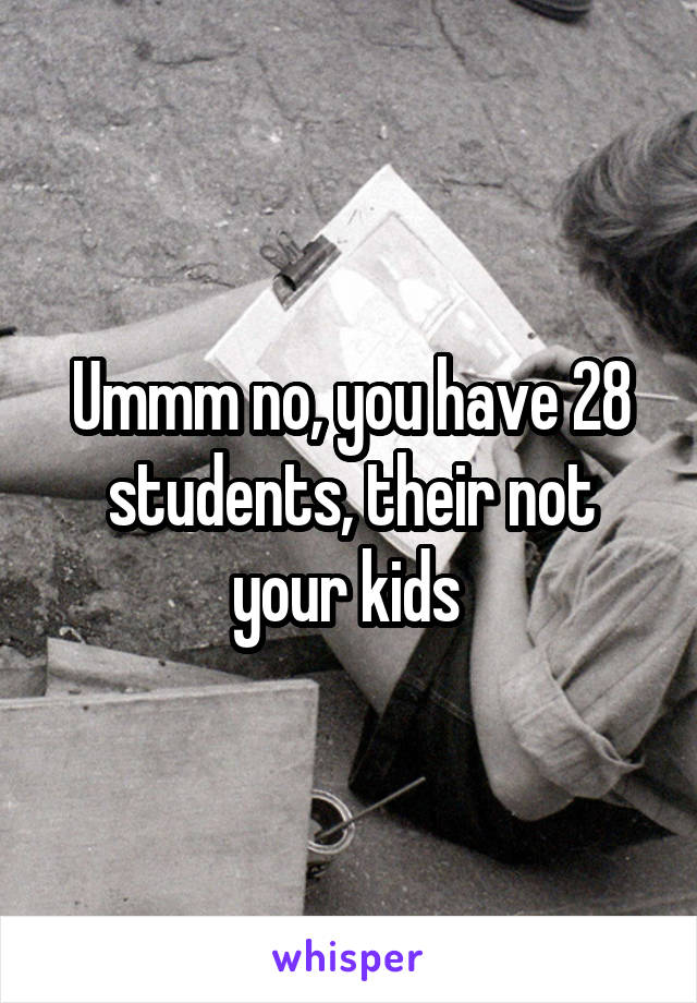 Ummm no, you have 28 students, their not your kids 