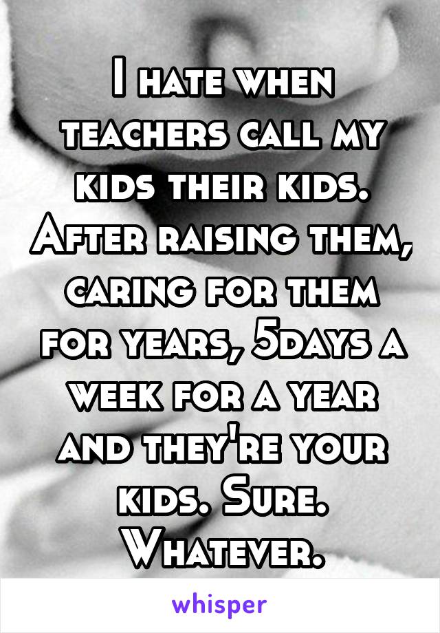 I hate when teachers call my kids their kids. After raising them, caring for them for years, 5days a week for a year and they're your kids. Sure. Whatever.