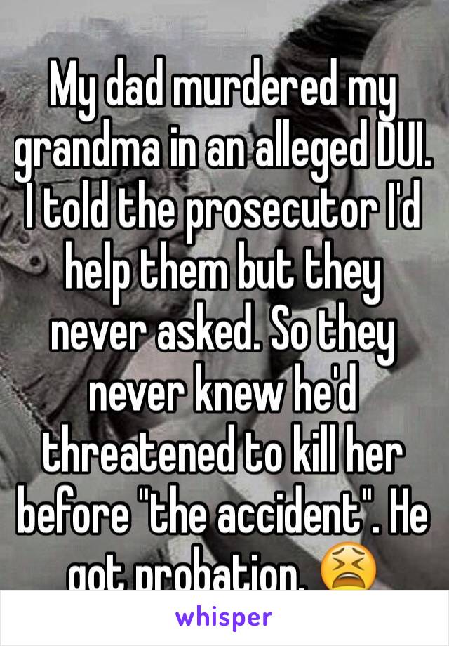 My dad murdered my grandma in an alleged DUI. I told the prosecutor I'd help them but they never asked. So they never knew he'd threatened to kill her before "the accident". He got probation. 😫