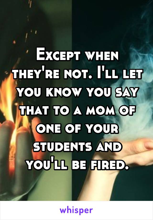 Except when they're not. I'll let you know you say that to a mom of one of your students and you'll be fired.