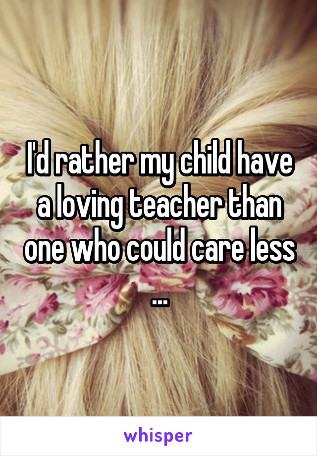 I'd rather my child have a loving teacher than one who could care less ...